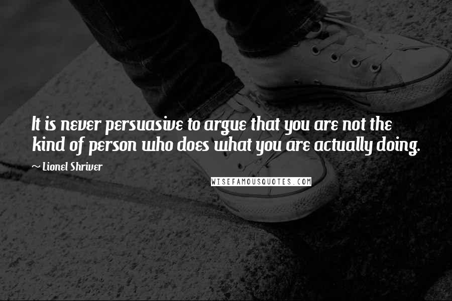 Lionel Shriver Quotes: It is never persuasive to argue that you are not the kind of person who does what you are actually doing.