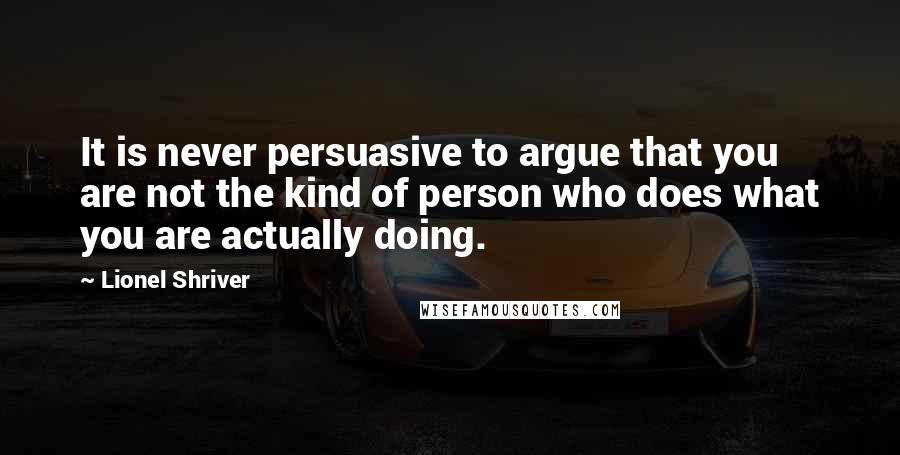 Lionel Shriver Quotes: It is never persuasive to argue that you are not the kind of person who does what you are actually doing.