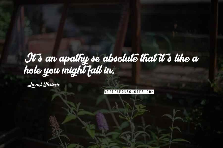 Lionel Shriver Quotes: It's an apathy so absolute that it's like a hole you might fall in.