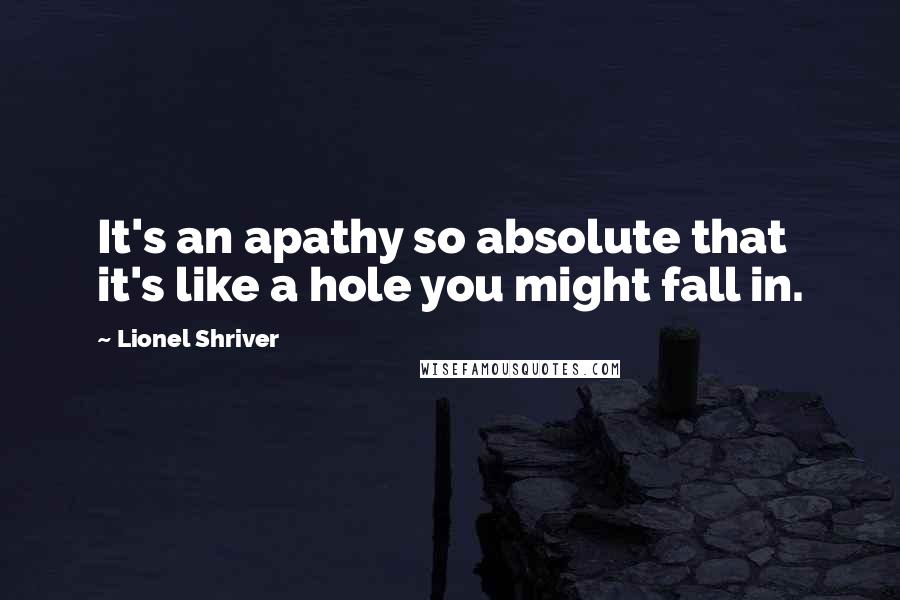 Lionel Shriver Quotes: It's an apathy so absolute that it's like a hole you might fall in.