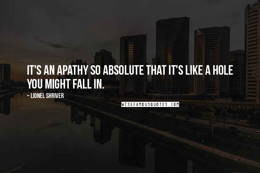 Lionel Shriver Quotes: It's an apathy so absolute that it's like a hole you might fall in.