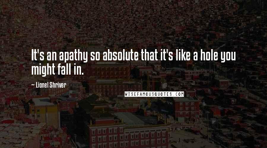 Lionel Shriver Quotes: It's an apathy so absolute that it's like a hole you might fall in.