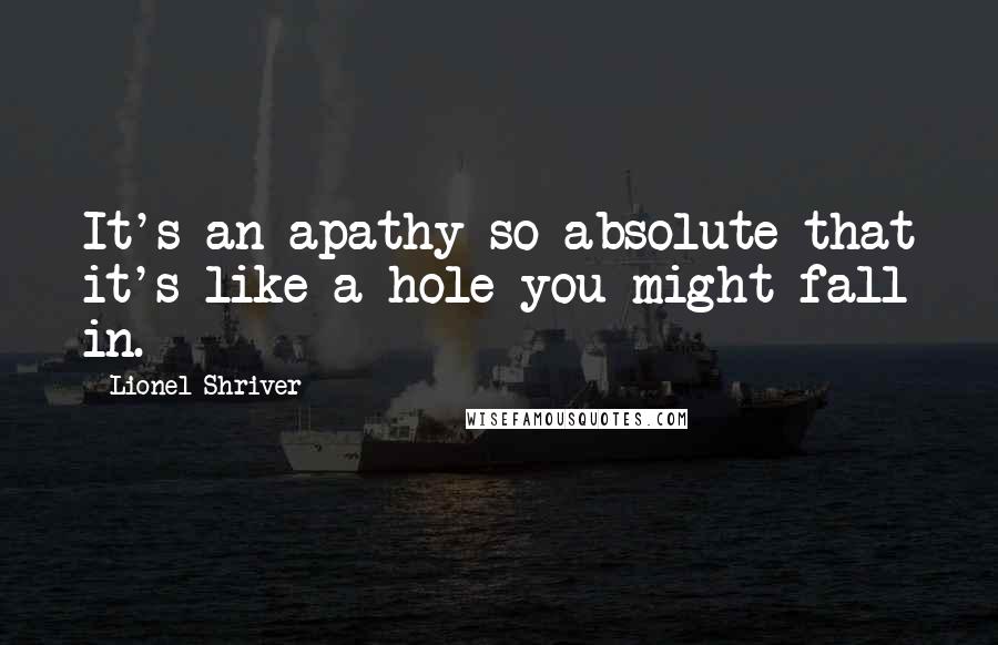 Lionel Shriver Quotes: It's an apathy so absolute that it's like a hole you might fall in.