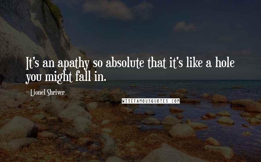 Lionel Shriver Quotes: It's an apathy so absolute that it's like a hole you might fall in.