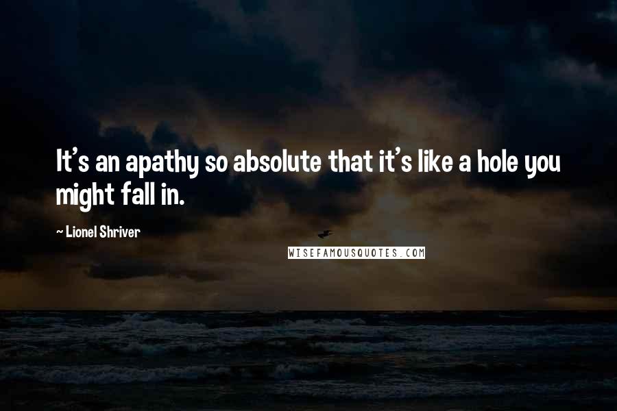 Lionel Shriver Quotes: It's an apathy so absolute that it's like a hole you might fall in.