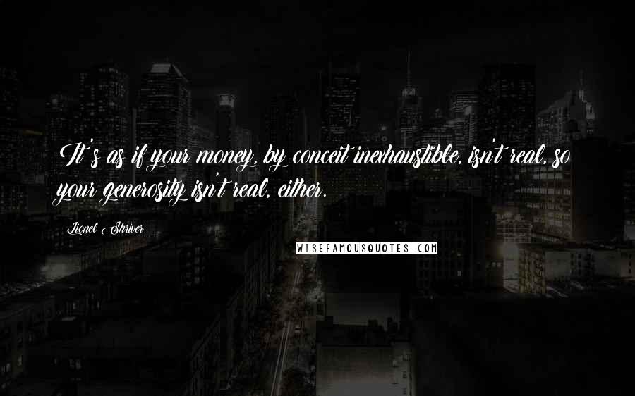 Lionel Shriver Quotes: It's as if your money, by conceit inexhaustible, isn't real, so your generosity isn't real, either.