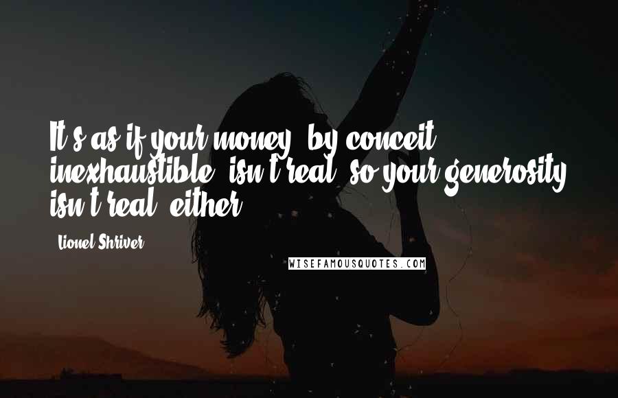 Lionel Shriver Quotes: It's as if your money, by conceit inexhaustible, isn't real, so your generosity isn't real, either.