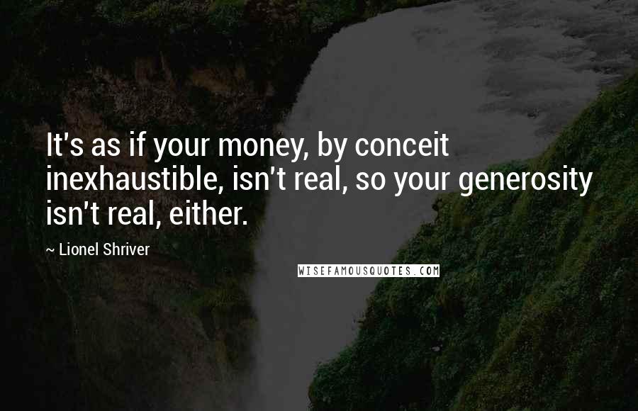 Lionel Shriver Quotes: It's as if your money, by conceit inexhaustible, isn't real, so your generosity isn't real, either.