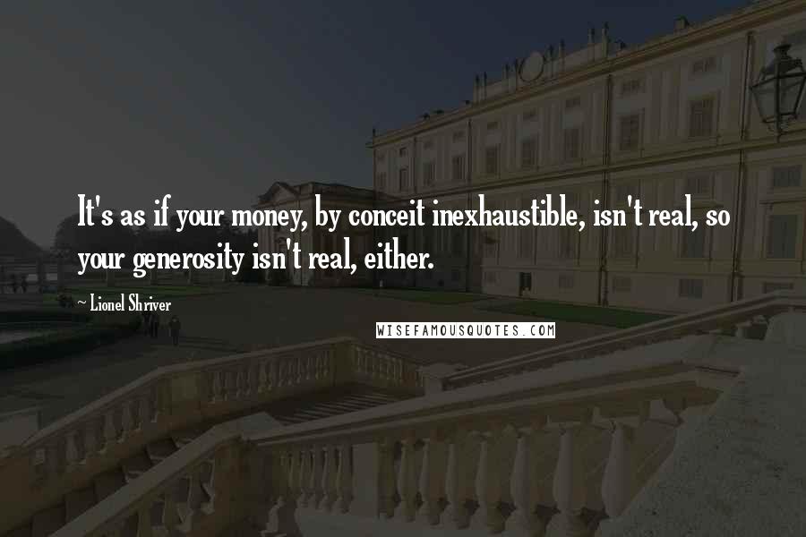 Lionel Shriver Quotes: It's as if your money, by conceit inexhaustible, isn't real, so your generosity isn't real, either.