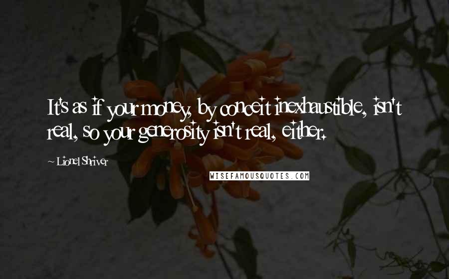 Lionel Shriver Quotes: It's as if your money, by conceit inexhaustible, isn't real, so your generosity isn't real, either.