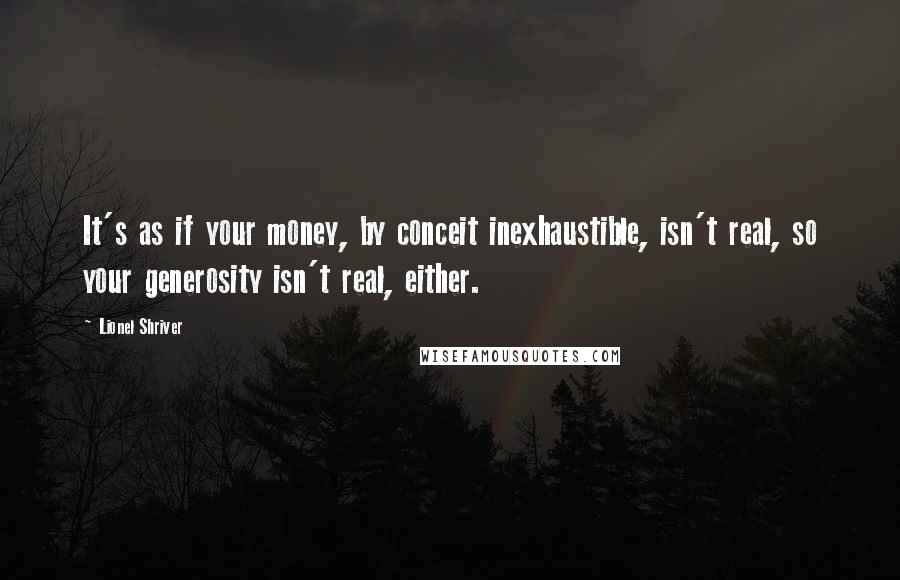 Lionel Shriver Quotes: It's as if your money, by conceit inexhaustible, isn't real, so your generosity isn't real, either.