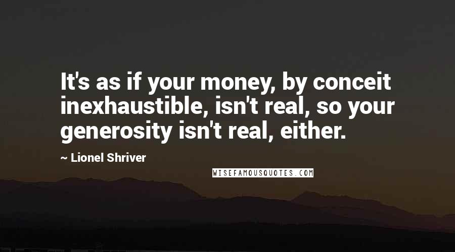 Lionel Shriver Quotes: It's as if your money, by conceit inexhaustible, isn't real, so your generosity isn't real, either.