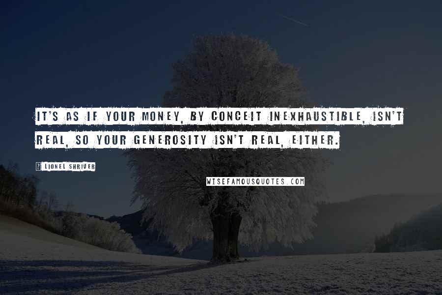 Lionel Shriver Quotes: It's as if your money, by conceit inexhaustible, isn't real, so your generosity isn't real, either.