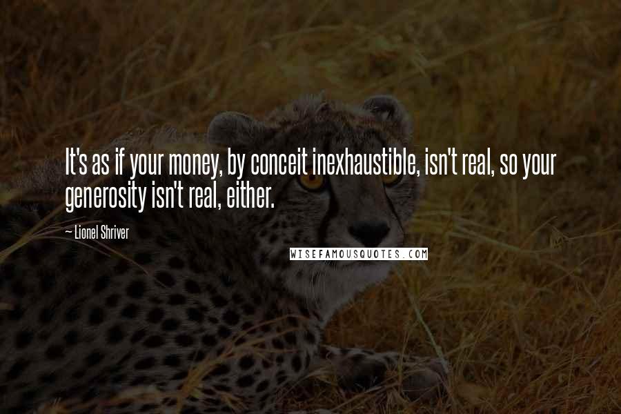 Lionel Shriver Quotes: It's as if your money, by conceit inexhaustible, isn't real, so your generosity isn't real, either.