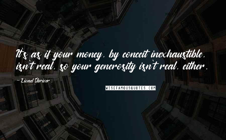 Lionel Shriver Quotes: It's as if your money, by conceit inexhaustible, isn't real, so your generosity isn't real, either.