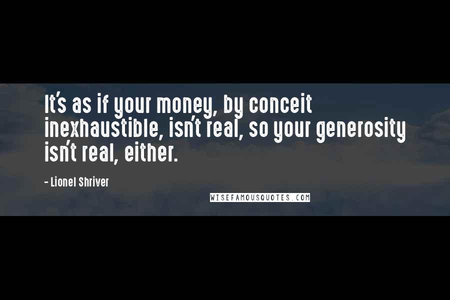 Lionel Shriver Quotes: It's as if your money, by conceit inexhaustible, isn't real, so your generosity isn't real, either.