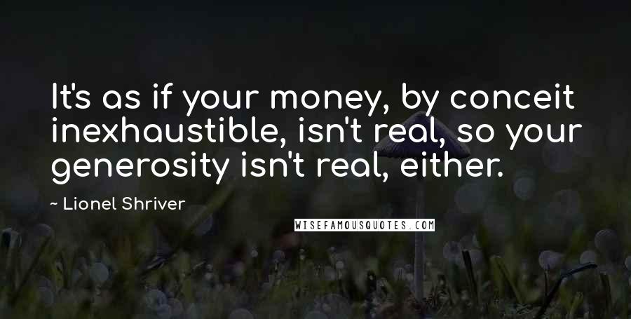 Lionel Shriver Quotes: It's as if your money, by conceit inexhaustible, isn't real, so your generosity isn't real, either.