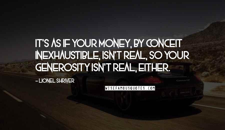Lionel Shriver Quotes: It's as if your money, by conceit inexhaustible, isn't real, so your generosity isn't real, either.