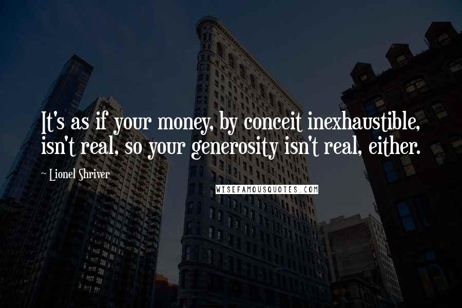 Lionel Shriver Quotes: It's as if your money, by conceit inexhaustible, isn't real, so your generosity isn't real, either.