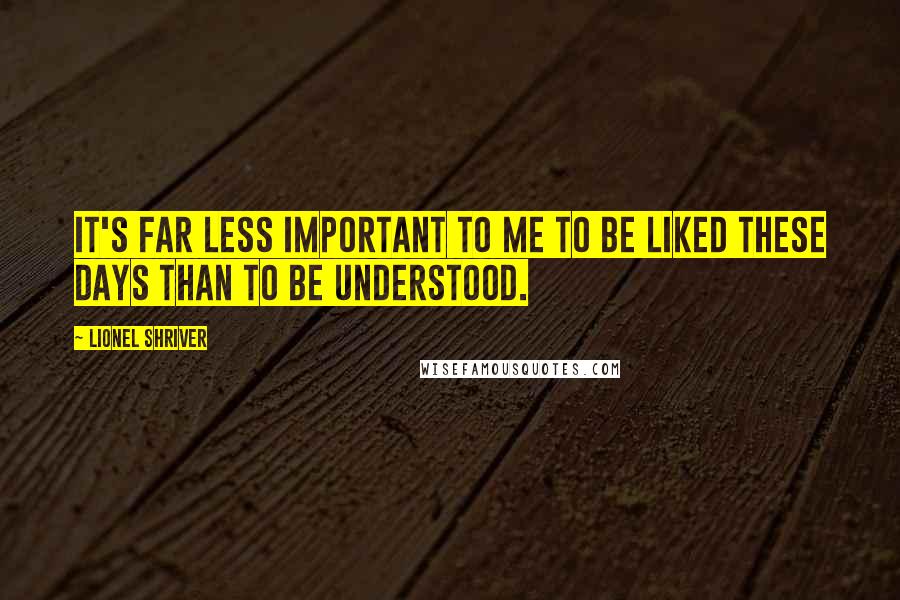 Lionel Shriver Quotes: It's far less important to me to be liked these days than to be understood.