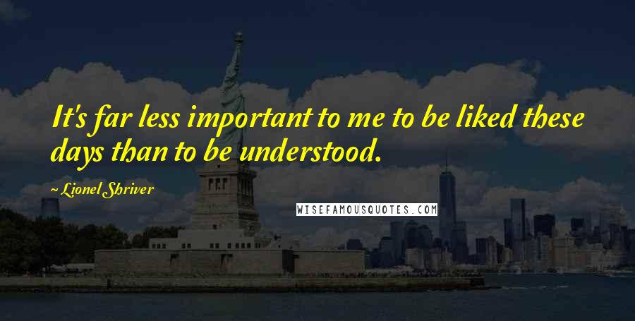 Lionel Shriver Quotes: It's far less important to me to be liked these days than to be understood.