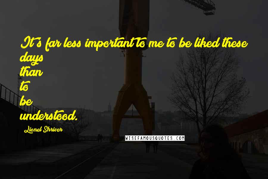 Lionel Shriver Quotes: It's far less important to me to be liked these days than to be understood.