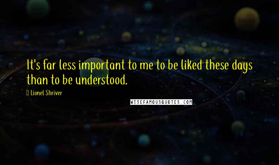 Lionel Shriver Quotes: It's far less important to me to be liked these days than to be understood.