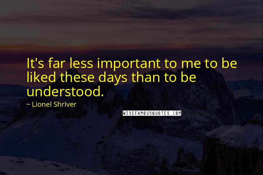 Lionel Shriver Quotes: It's far less important to me to be liked these days than to be understood.