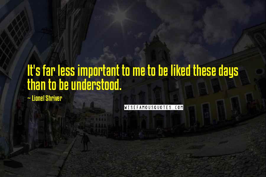 Lionel Shriver Quotes: It's far less important to me to be liked these days than to be understood.