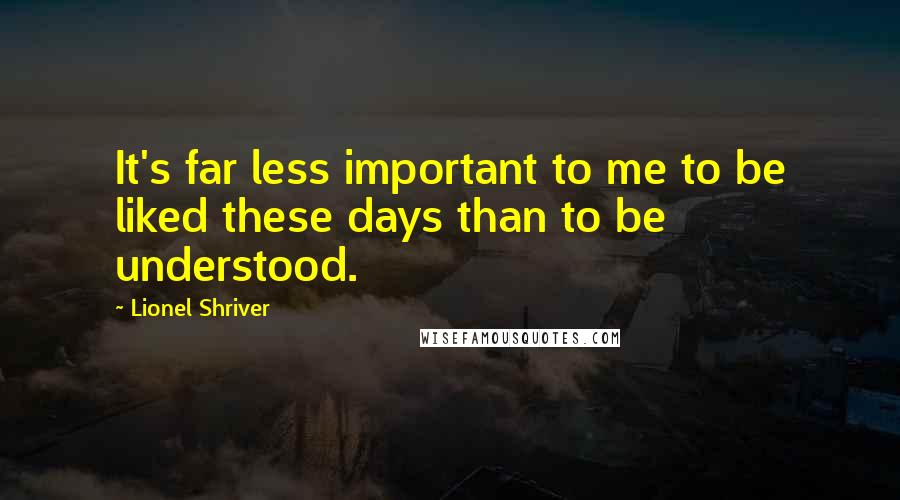 Lionel Shriver Quotes: It's far less important to me to be liked these days than to be understood.