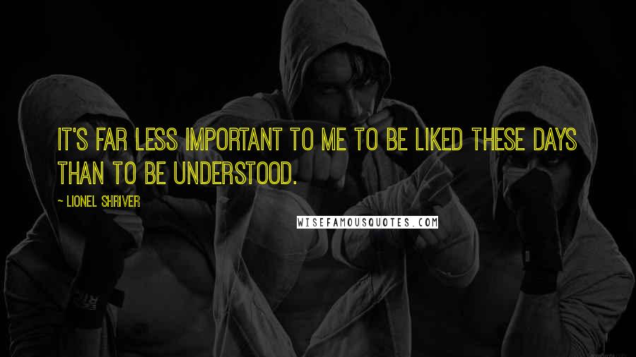 Lionel Shriver Quotes: It's far less important to me to be liked these days than to be understood.