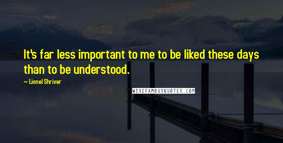 Lionel Shriver Quotes: It's far less important to me to be liked these days than to be understood.