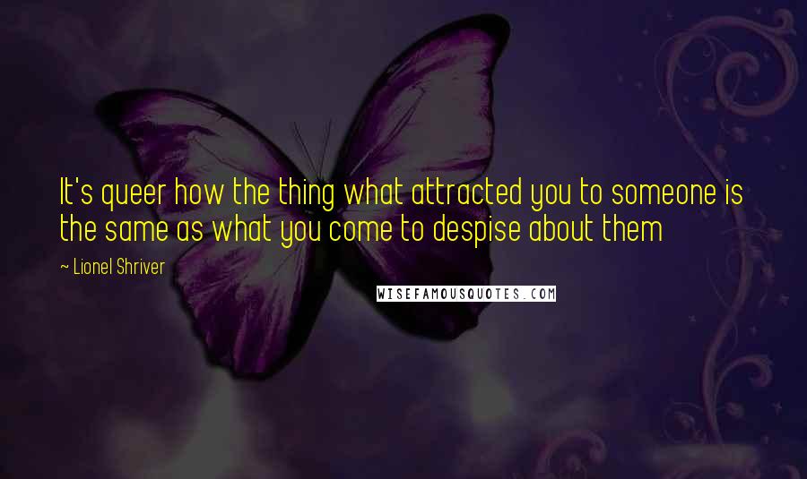 Lionel Shriver Quotes: It's queer how the thing what attracted you to someone is the same as what you come to despise about them