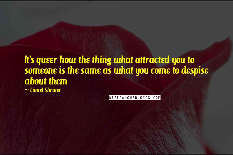 Lionel Shriver Quotes: It's queer how the thing what attracted you to someone is the same as what you come to despise about them