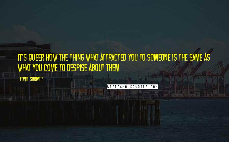 Lionel Shriver Quotes: It's queer how the thing what attracted you to someone is the same as what you come to despise about them