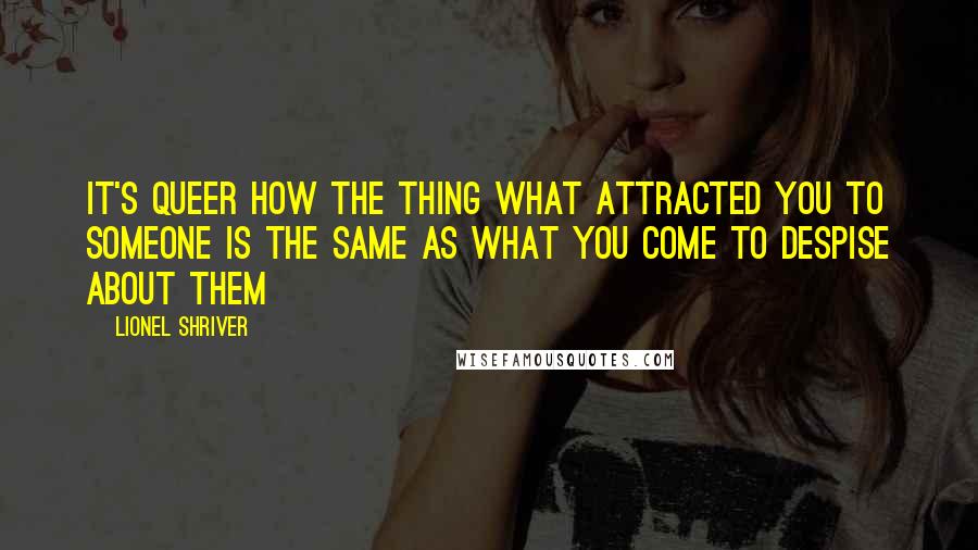 Lionel Shriver Quotes: It's queer how the thing what attracted you to someone is the same as what you come to despise about them