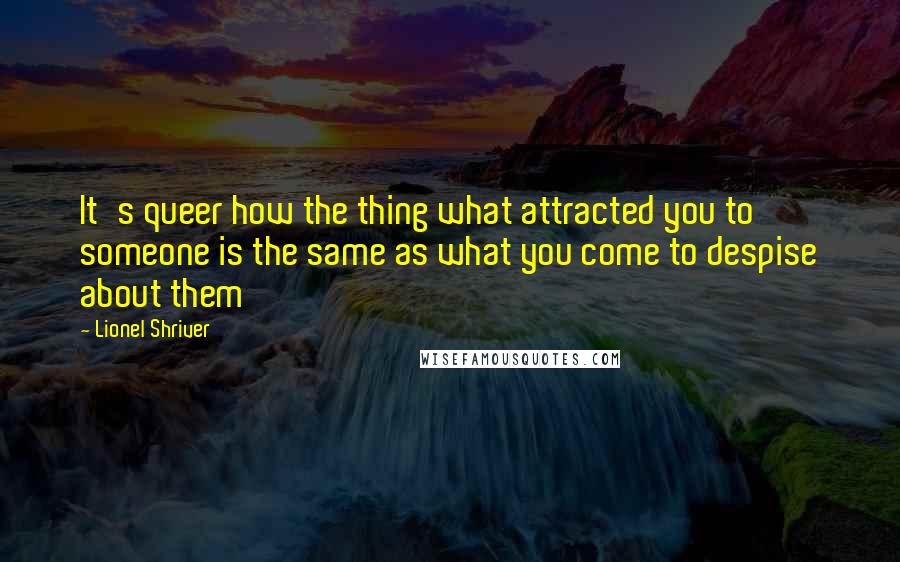 Lionel Shriver Quotes: It's queer how the thing what attracted you to someone is the same as what you come to despise about them