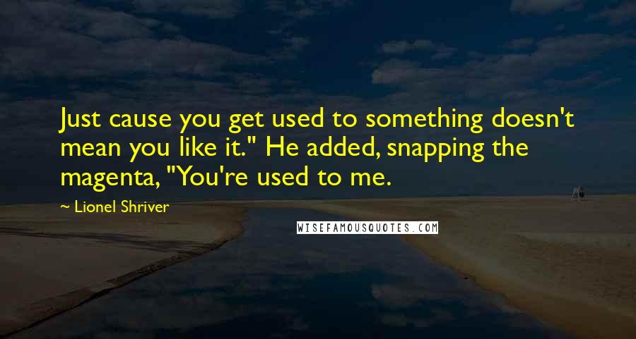 Lionel Shriver Quotes: Just cause you get used to something doesn't mean you like it." He added, snapping the magenta, "You're used to me.