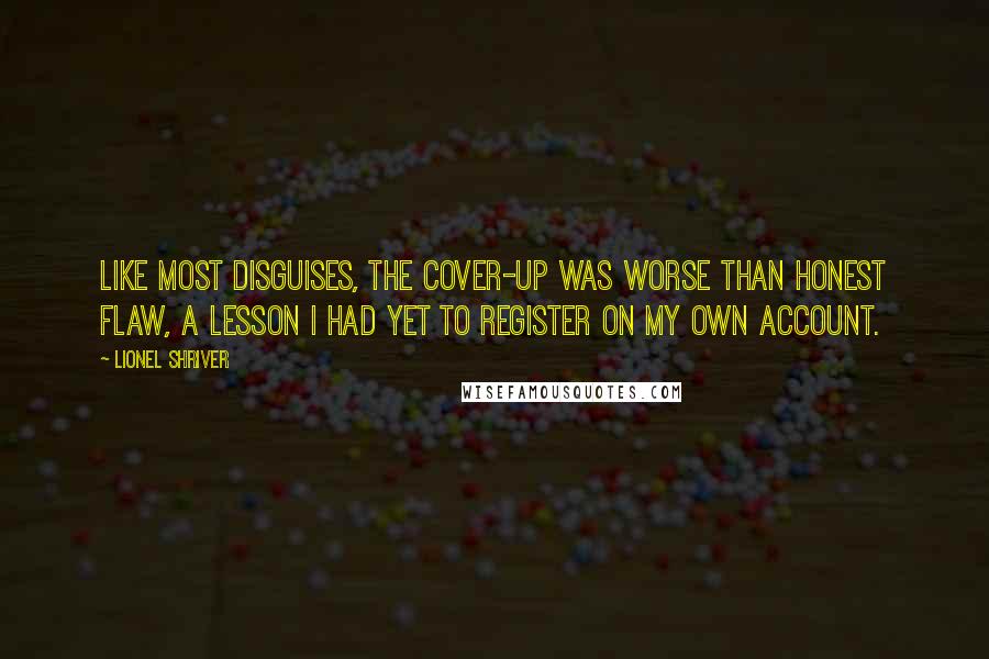 Lionel Shriver Quotes: Like most disguises, the cover-up was worse than honest flaw, a lesson I had yet to register on my own account.