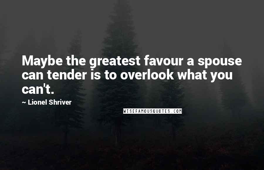 Lionel Shriver Quotes: Maybe the greatest favour a spouse can tender is to overlook what you can't.