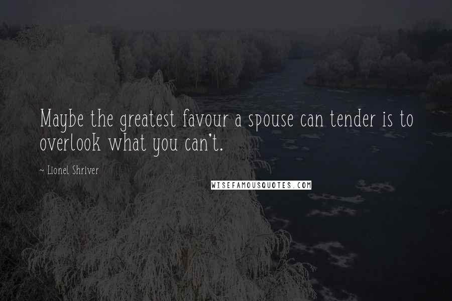 Lionel Shriver Quotes: Maybe the greatest favour a spouse can tender is to overlook what you can't.