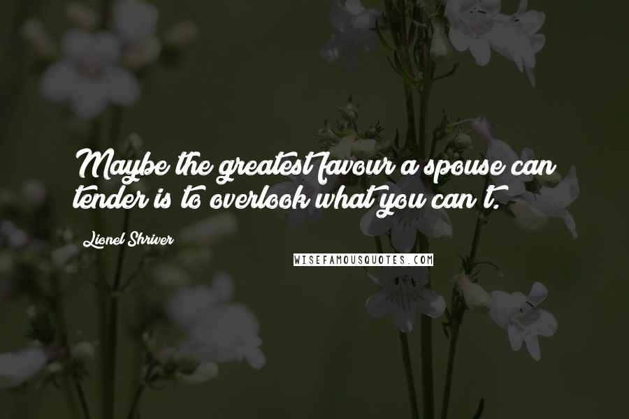 Lionel Shriver Quotes: Maybe the greatest favour a spouse can tender is to overlook what you can't.