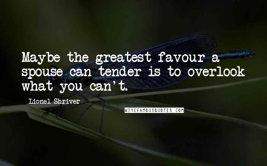 Lionel Shriver Quotes: Maybe the greatest favour a spouse can tender is to overlook what you can't.