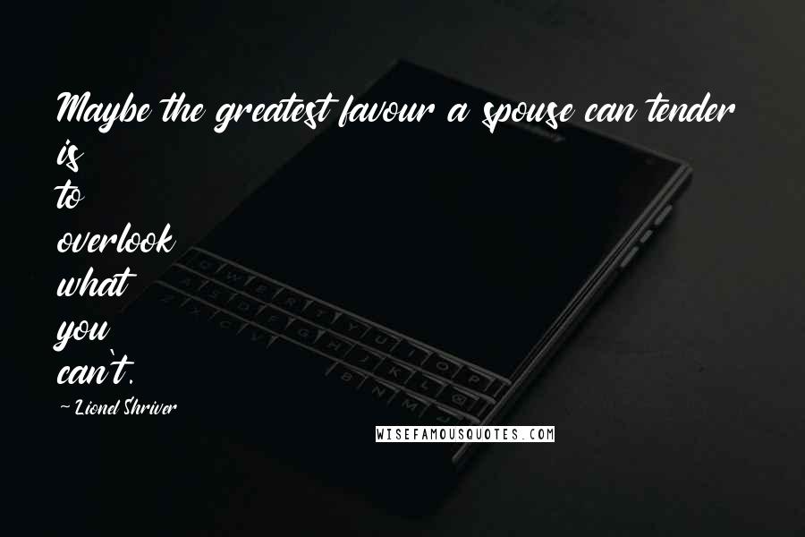 Lionel Shriver Quotes: Maybe the greatest favour a spouse can tender is to overlook what you can't.