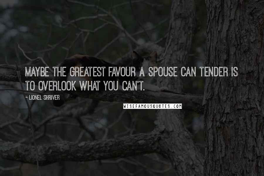 Lionel Shriver Quotes: Maybe the greatest favour a spouse can tender is to overlook what you can't.