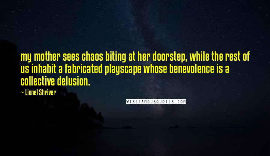 Lionel Shriver Quotes: my mother sees chaos biting at her doorstep, while the rest of us inhabit a fabricated playscape whose benevolence is a collective delusion.
