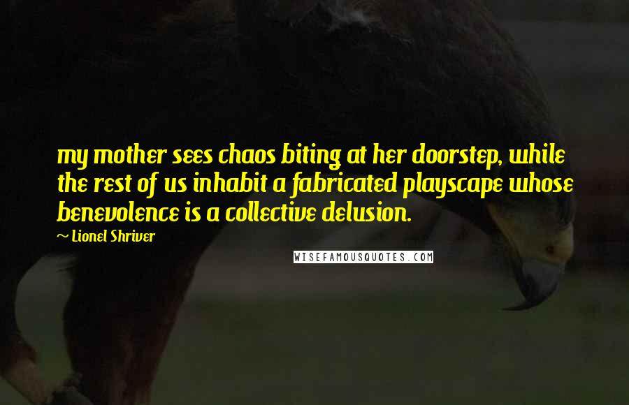 Lionel Shriver Quotes: my mother sees chaos biting at her doorstep, while the rest of us inhabit a fabricated playscape whose benevolence is a collective delusion.