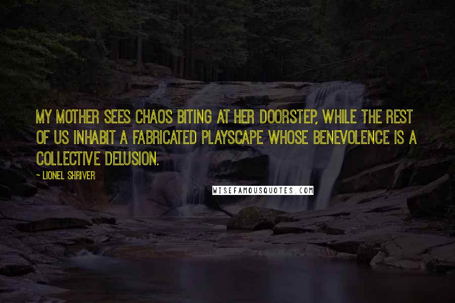 Lionel Shriver Quotes: my mother sees chaos biting at her doorstep, while the rest of us inhabit a fabricated playscape whose benevolence is a collective delusion.