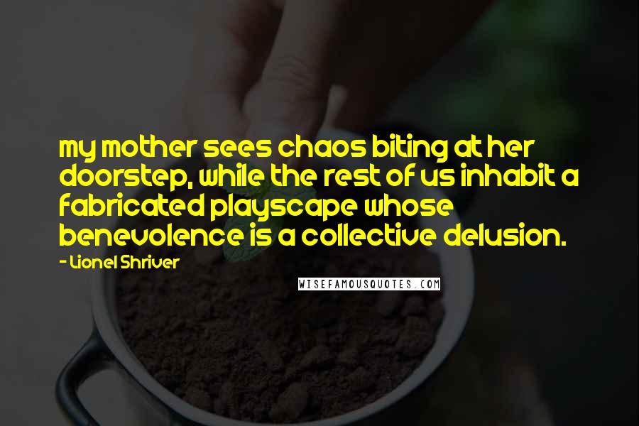 Lionel Shriver Quotes: my mother sees chaos biting at her doorstep, while the rest of us inhabit a fabricated playscape whose benevolence is a collective delusion.