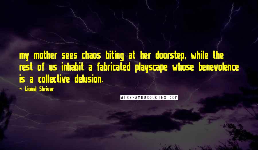 Lionel Shriver Quotes: my mother sees chaos biting at her doorstep, while the rest of us inhabit a fabricated playscape whose benevolence is a collective delusion.